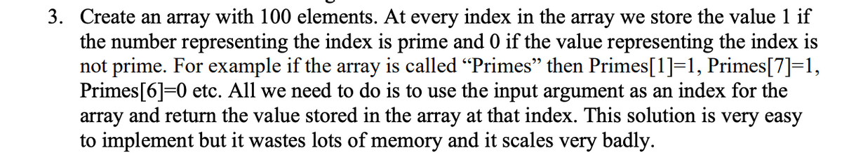 3. Create an array with 100 elements. At every index in the array we store the value 1 if
the number representing the index is prime and 0 if the value representing the index is
not prime. For example if the array is called “Primes” then Primes[1]=1, Primes[7]=1,
Primes[6]=0 etc. All we need to do is to use the input argument as an index for the
array and return the value stored in the array at that index. This solution is very easy
to implement but it wastes lots of memory and it scales very badly.
