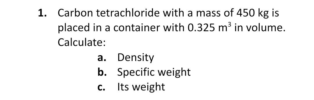 1. Carbon tetrachloride with a mass of 450 kg is
placed in a container with 0.325 m³ in volume.
Calculate:
a. Density
b. Specific weight
Its weight
C.
