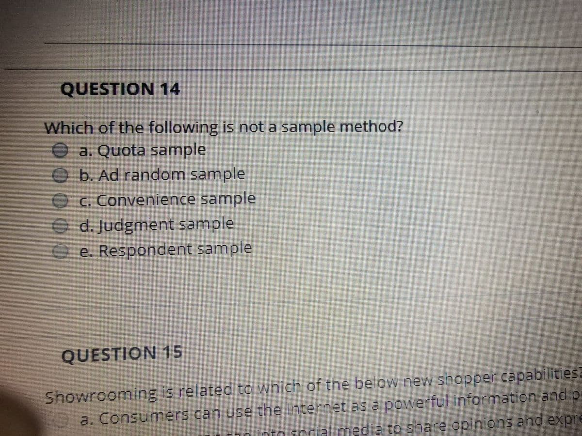 QUESTION 14
Which of the following is not a sample method?
a. Quota sample
b. Ad random sample
c. Convenience sample
d. Judgment sample
e. Respondent sample
QUESTION 15
Showrooming is related to which of the below new shopper capabilitiesa
a. Consumers can use the Internet as a powerful information and p
nto social media to share opinions and expre
