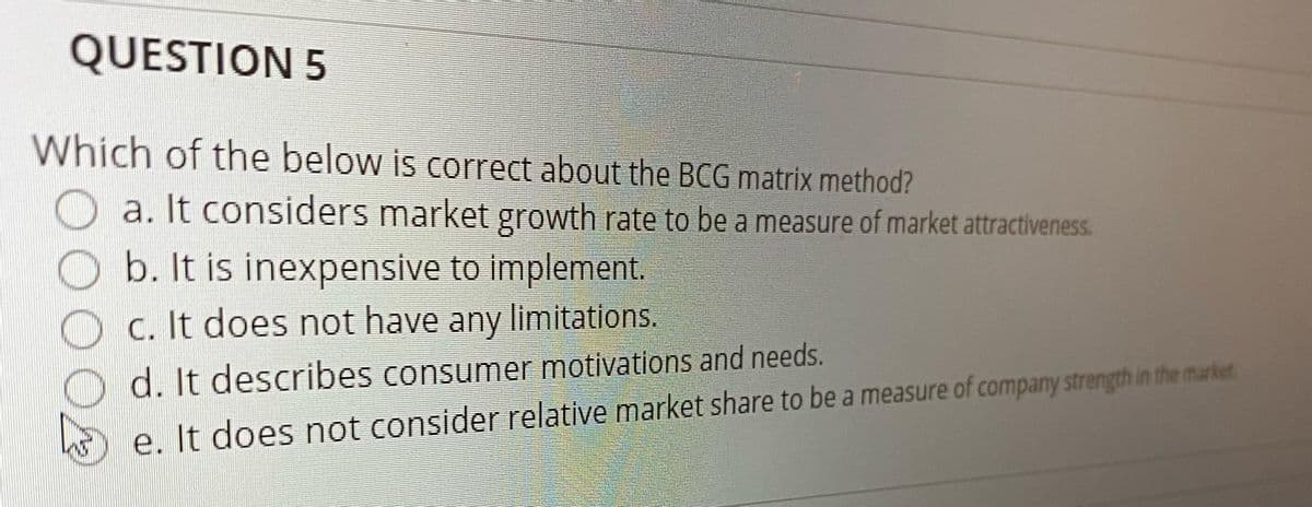 QUESTION 5
Which of the below is correct about the BCG matrix method?
a. It considers market growth rate to be a measure of market attractiveness.
b. It is inexpensive to implement.
C. It does not have any limitations.
Od. It describes consumer motivations and needs.
e. It does not consider relative market share to be a measure of company strength in the market
