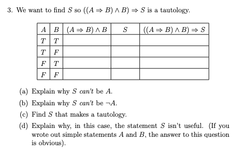 3. We want to find S so ((A = B) A B) = S is a tautology.
AB(A=B) ^ B
TT
TF
FT
FF
S
((A = B) ^ B) = S
(a) Explain why S can't be A.
(b) Explain why S can't be ¬A.
(c) Find S that makes a tautology.
(d) Explain why, in this case, the statement S isn't useful. (If you
wrote out simple statements A and B, the answer to this question
is obvious).
