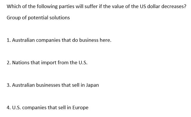 Which of the following parties will suffer if the value of the US dollar decreases?
Group of potential solutions
1. Australian companies that do business here.
2. Nations that import from the U.S.
3. Australian businesses that sell in Japan
4. U.S. companies that sell in Europe