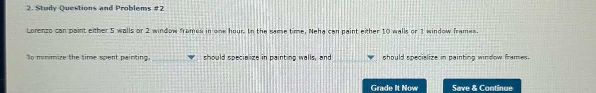 2. Study Questions and Problems #2
Lorenzo can paint either 5 walls or 2 window frames in one hour. In the same time, Neha can paint either 10 walls or 1 window frames.
To minimize the time spent painting,
should specialize in painting walls, and
should specialize in painting window frames.
Grade It Now
Save & Continue