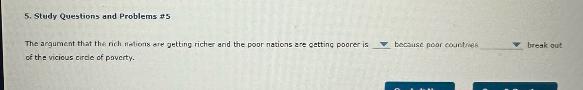 5. Study Questions and Problems #5
The argument that the rich nations are getting richer and the poor nations are getting poorer is
of the vicious circle of poverty.
because poor countries
break out