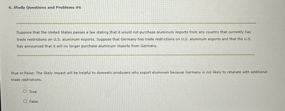 6. Study Questions and Problems #6
Suppose that the United States passes a law stating that it would not purchase aluminum imports from any country that currently has
trade restrictions on U.S. aluminum exports. Suppose that Germany has trade restrictions on U.S. aluminum exports and that the U.S.
has announced that it will no longer purchase aluminum imports from Germany.
True or False: The likely impact will be helpful to domestic producers who export aluminum because Germany is not likely to retaliate with additional
trade restrictions.
True
O False