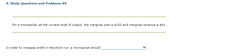 9. Study Questions and Problems #9
For a monopolist, at the current level of output, the marginal cost is $100 and marginal revenue is $41.
In order to increase profit in the short run, a monopolist should