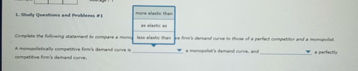 more elastic than
1. Study Questions and Problems #1
as elastic as
Complete the following statement to compare a mono less elastic than ve firm's demand curve to those of a perfect competitor and a monopolist.
A monopolistically competitive firm's demand curve is
monopolist's demand curve, and
a perfectly
competitive firm's demand curve.