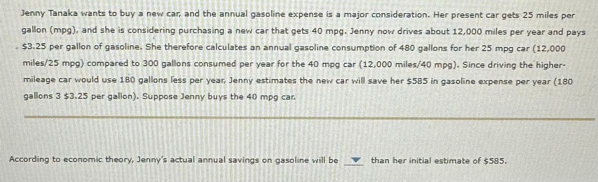 Jenny Tanaka wants to buy a new car, and the annual gasoline expense is a major consideration. Her present car gets 25 miles per
gallon (mpg), and she is considering purchasing a new car that gets 40 mpg. Jenny now drives about 12,000 miles per year and pays
$3.25 per gallon of gasoline. She therefore calculates an annual gasoline consumption of 480 gallons for her 25 mpg car (12,000
miles/25 mpg) compared to 300 gallons consumed per year for the 40 mpg car (12,000 miles/40 mpg). Since driving the higher-
mileage car would use 180 gallons less per year, Jenny estimates the new car will save her $585 in gasoline expense per year (180
gallons 3 $3.25 per gallon). Suppose Jenny buys the 40 mpg car.
According to economic theory, Jenny's actual annual savings on gasoline will be
7
1
C
1
U
C
VI
10
V
K
W
S
TACAZEC
10
GUNS
TOMBER 2
than her initial estimate of $585.