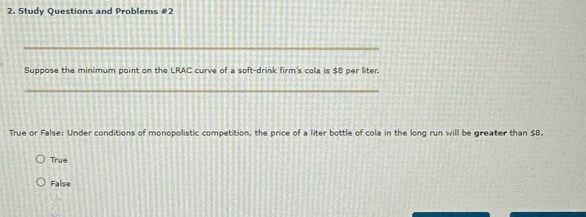 2. Study Questions and Problems #2
Suppose the minimum point on the LRAC curve of a soft-drink firm's cola is $8 per liter.
True or False: Under conditions of monopolistic competition, the price of a liter bottle of cola in the long run will be greater than $8.
> True
False