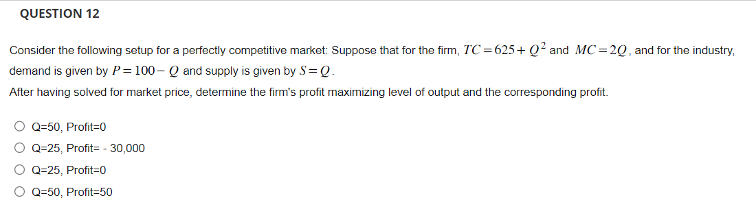 QUESTION 12
Consider the following setup for a perfectly competitive market: Suppose that for the firm, TC=625+Q² and MC =2Q, and for the industry,
demand is given by P= 100-Q and supply is given by S = Q
After having solved for market price, determine the firm's profit maximizing level of output and the corresponding profit.
O Q=50, Profit=0
O Q=25, Profit= - 30,000
O Q=25, Profit=0
O Q=50, Profit=50