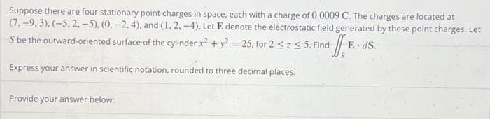 Suppose there are four stationary point charges in space, each with a charge of 0.0009 C. The charges are located at
(7.-9, 3), (-5, 2,-5), (0, -2, 4), and (1, 2, -4). Let E denote the electrostatic field generated by these point charges. Let
E ds.
S be the outward-oriented surface of the cylinder x² + y2 - 25, for 2 ≤ ≤ 5. Find JE
Express your answer in scientific notation, rounded to three decimal places.
Provide your answer below: