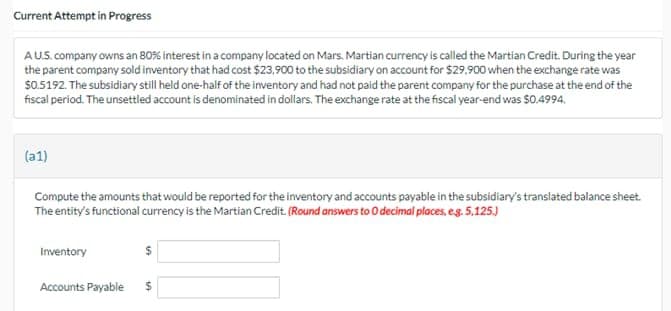 Current Attempt in Progress
A U.S. company owns an 80 % interest in a company located on Mars. Martian currency is called the Martian Credit. During the year
the parent company sold inventory that had cost $23,900 to the subsidiary on account for $29,900 when the exchange rate was
$0.5192. The subsidiary still held one-half of the inventory and had not paid the parent company for the purchase at the end of the
fiscal period. The unsettled account is denominated in dollars. The exchange rate at the fiscal year-end was $0.4994.
(a1)
Compute the amounts that would be reported for the inventory and accounts payable in the subsidiary's translated balance sheet.
The entity's functional currency is the Martian Credit. (Round answers to 0 decimal places, e.g. 5.125.)
Inventory
Accounts Payable $