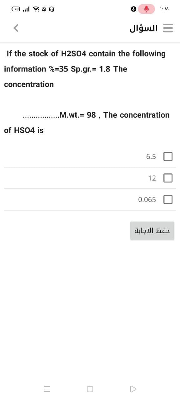 السؤال
If the stock of H2S04 contain the following
information %=35 Sp.gr.= 1.8 The
concentration
.M.wt.3 98 , The concentration
of HS04 is
6.5
12
0.065
