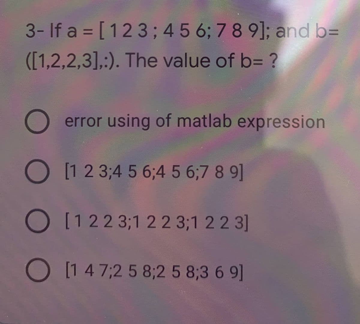 3- If a = [123; 4 5 6; 7 8 9]; and b=
([1,2,2,3],:). The value of b= ?
O
error using of matlab expression
O [1 2 3 4 5 6;4 5 6;7 8 9]
O [1223;1 2 2 3;1 2 2 3]
O [1 4 7,2 5 8;2 5 8;3 6 9]