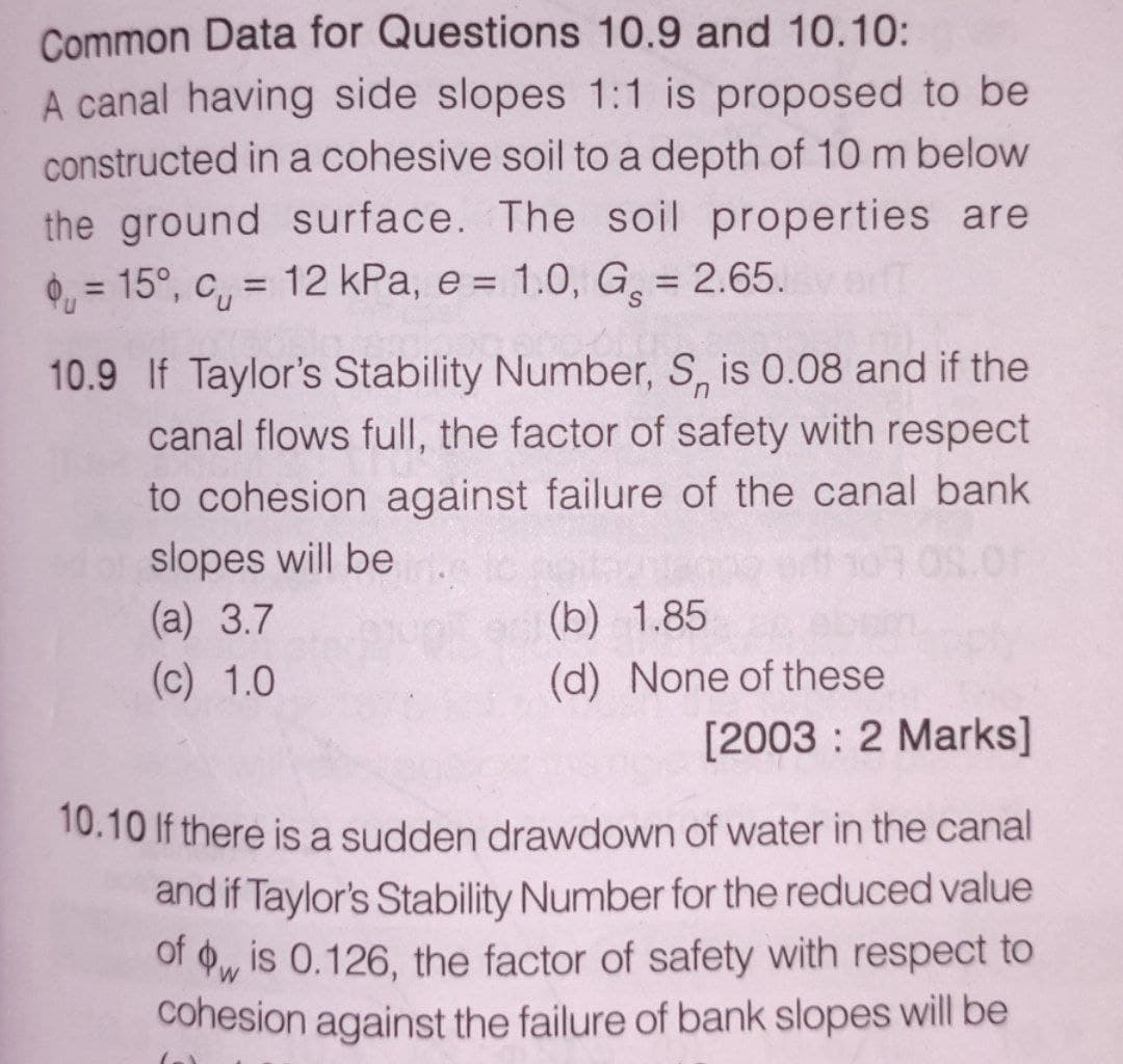 Common Data for Questions 10.9 and 10.10:
A canal having side slopes 1:1 is proposed to be
constructed in a cohesive soil to a depth of 10 m below
the ground surface. The soil properties are
= 15°, c = 12 kPa, e = 1.0, G₂ = 2.65.v
10.9 If Taylor's Stability Number, S, is 0.08 and if the
canal flows full, the factor of safety with respect
to cohesion against failure of the canal bank
slopes will be
09.01
(a) 3.7
(b) 1.85
(c) 1.0
(d) None of these
[2003: 2 Marks]
10.10 If there is a sudden drawdown of water in the canal
and if Taylor's Stability Number for the reduced value
of wis 0.126, the factor of safety with respect to
W
cohesion against the failure of bank slopes will be