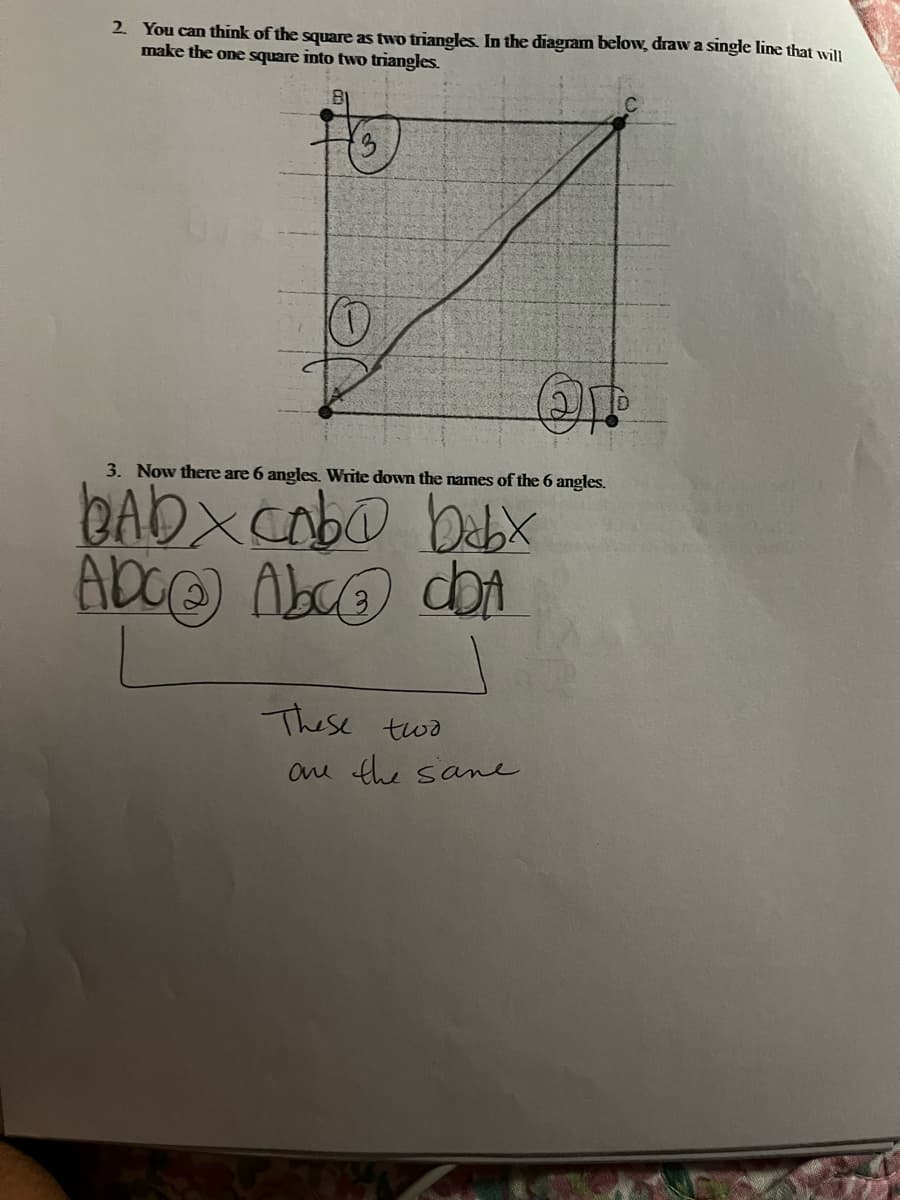 2. You can think of the square as two triangles. In the diagram below, draw a single line that will
make the one square into two triangles.
3. Now there are 6 angles. Write down the names of the 6 angles.
BAbx cab@ babx
Abc@ Abc dbA
These two
are the same.