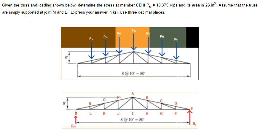 Given the truss and loading shown below, determine the stress at member CD if Py = 18.375 Kips and its area is 23 in?. Assume that the truss
%3D
are simply supported at joint M and E. Express your answer in ksi. Use three decimal places.
Pu
Pu
Pu
Pu
Pu
Pu
Pu
8@ 10' = 80'
LKJ I H GF
8@ 10' = 80'
RE
RM
