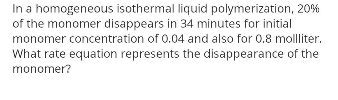 In a homogeneous isothermal liquid polymerization, 20%
of the monomer disappears in 34 minutes for initial
monomer concentration of 0.04 and also for 0.8 mollliter.
What rate equation represents the disappearance of the
monomer?
