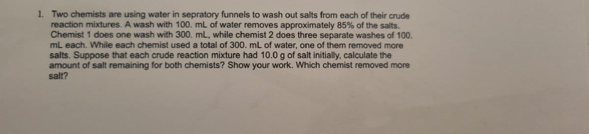 1. Two chemists are using water in sepratory funnels to wash out salts from each of their crude
reaction mixtures. A wash with 100. mL of water removes approximately 85% of the salts.
Chemist 1 does one wash with 300. mL, while chemist 2 does three separate washes of 100.
mL each. While each chemist used a total of 300. mL of water, one of them removed more
salts. Suppose that each crude reaction mixture had 10.0 g of salt initially, calculate the
amount of salt remaining for both chemists? Show your work. Which chemist removed more
salt?