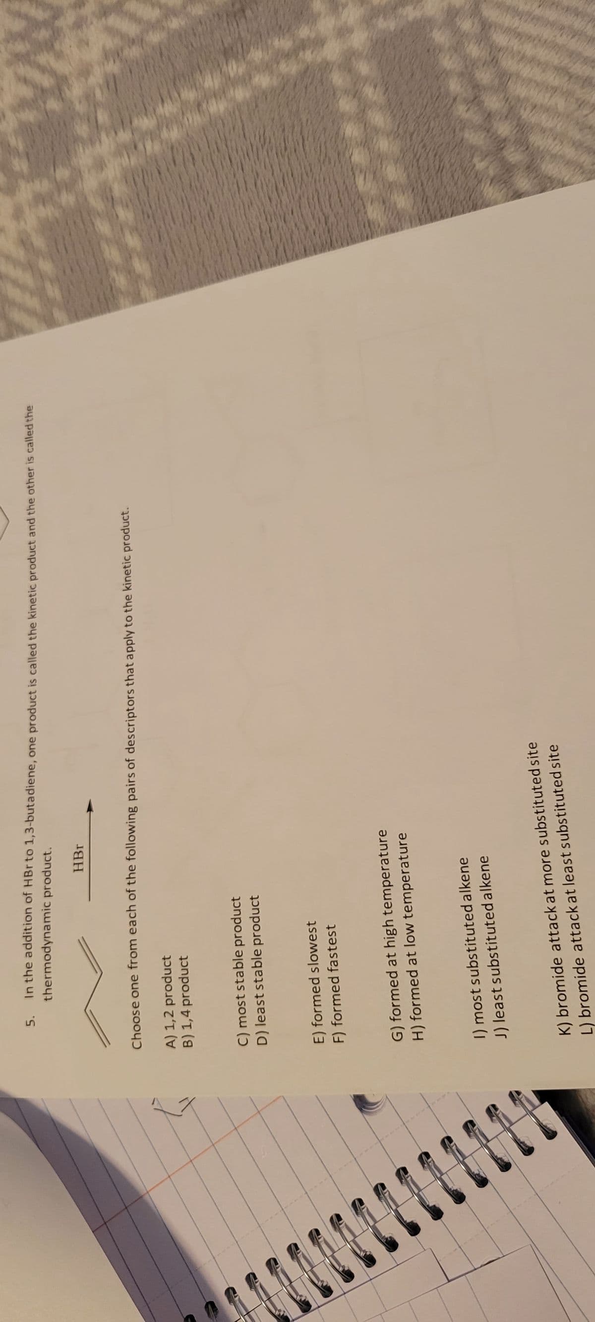 111
5.
In the addition of HBr to 1,3-butadiene, one product is called the kinetic product and the other is called the
thermodynamic product.
Choose one from each of the following pairs of descriptors that apply to the kinetic product.
A) 1,2 product
B) 1,4 product
C) most stable product
D) least stable product
HBr
E) formed slowest
F) formed fastest
G) formed at high temperature
H) formed at low temperature
1) most substituted alkene
J) least substituted alkene
K) bromide attack at more substituted site
L) bromide attack at least substituted site
***