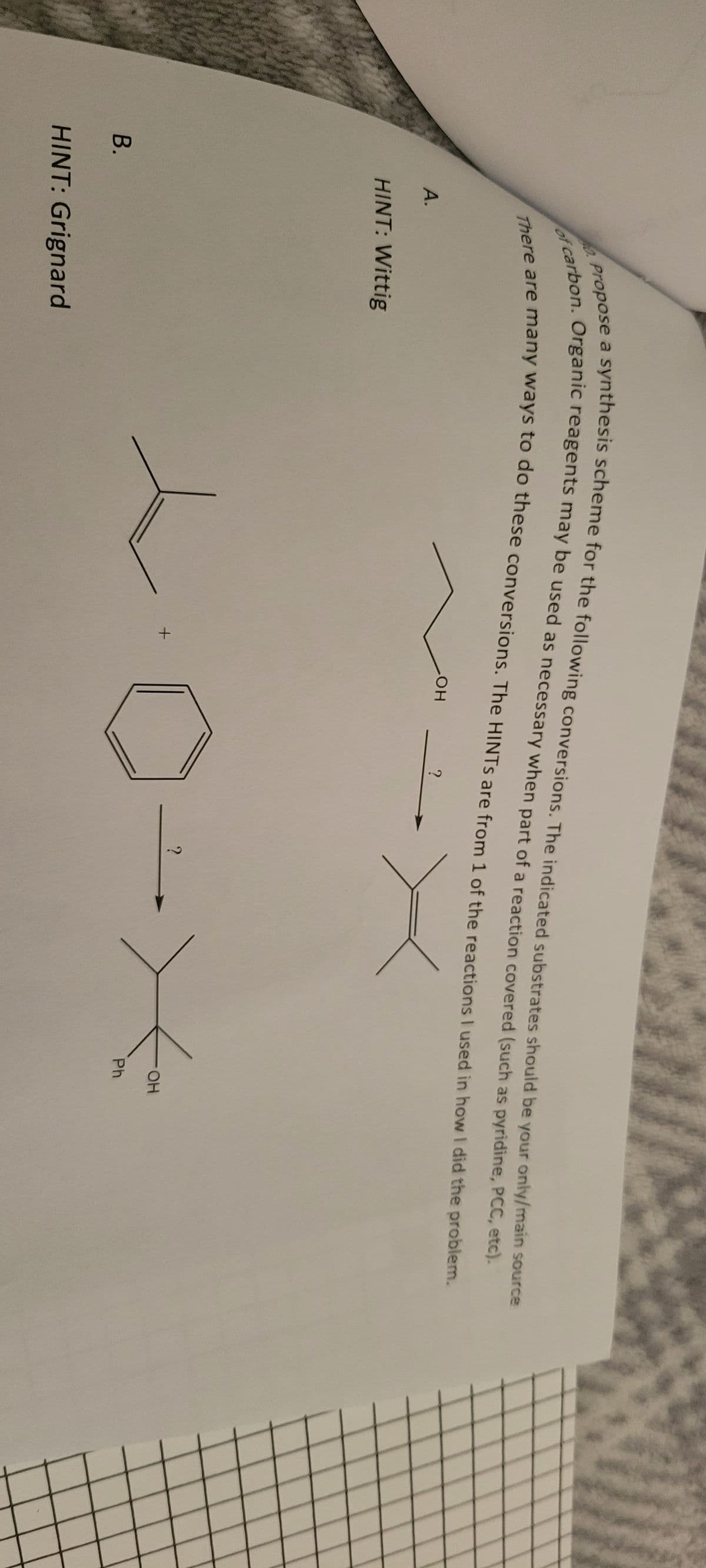 B.
A.
propose a synthesis scheme for the following conversions. The indicated substrates should be your only/main source
of carbon. Organic reagents may be used as necessary when part of a reaction covered (such as pyridine, PCC, etc).
There are many ways to do these conversions. The HINTS are from 1 of the reactions I used in how I did the problem.
X
40.
HINT: Wittig
HINT: Grignard
+
LOH
?
?
OH
Ph