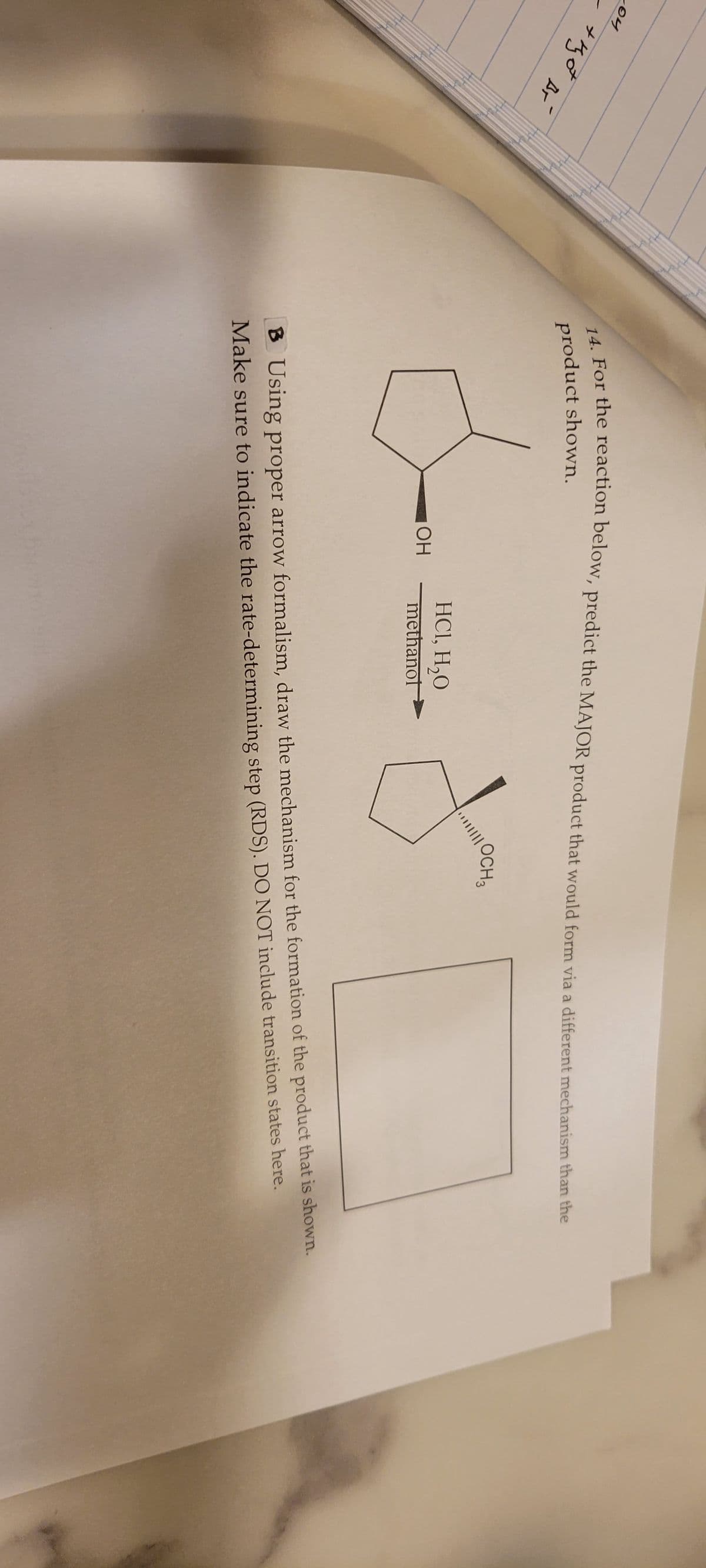 204
+got Br
14. For the reaction below, predict the MAJOR product that would form via a different mechanism than the
product shown.
OH
HC1, H₂O
methanol
OCH 3
B Using proper arrow formalism, draw the mechanism for the formation of the product that is shown.
Make sure to indicate the rate-determining step (RDS). DO NOT include transition states here.
