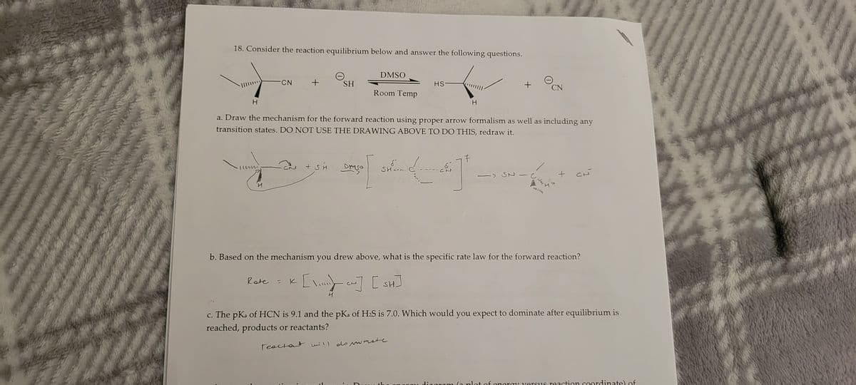 18. Consider the reaction equilibrium below and answer the following questions.
CN
и
+
SH
DMSO
Room Temp
+SH Droso
HS-
H
a. Draw the mechanism for the forward reaction using proper arrow formalism as well as including any
transition states. DO NOT USE THE DRAWING ABOVE TO DO THIS, redraw it.
H
キ
Log [ Les ² =
SH.....
+
-> SN
CN
0
+
CN
b. Based on the mechanism you drew above, what is the specific rate law for the forward reaction?
Rate = K [\] [w] [SH]
c. The pKa of HCN is 9.1 and the pKa of H₂S is 7.0. Which would you expect to dominate after equilibrium is
reached, products or reactants?
Teactent will do sreste
plot of energy versus reaction coordinate) of