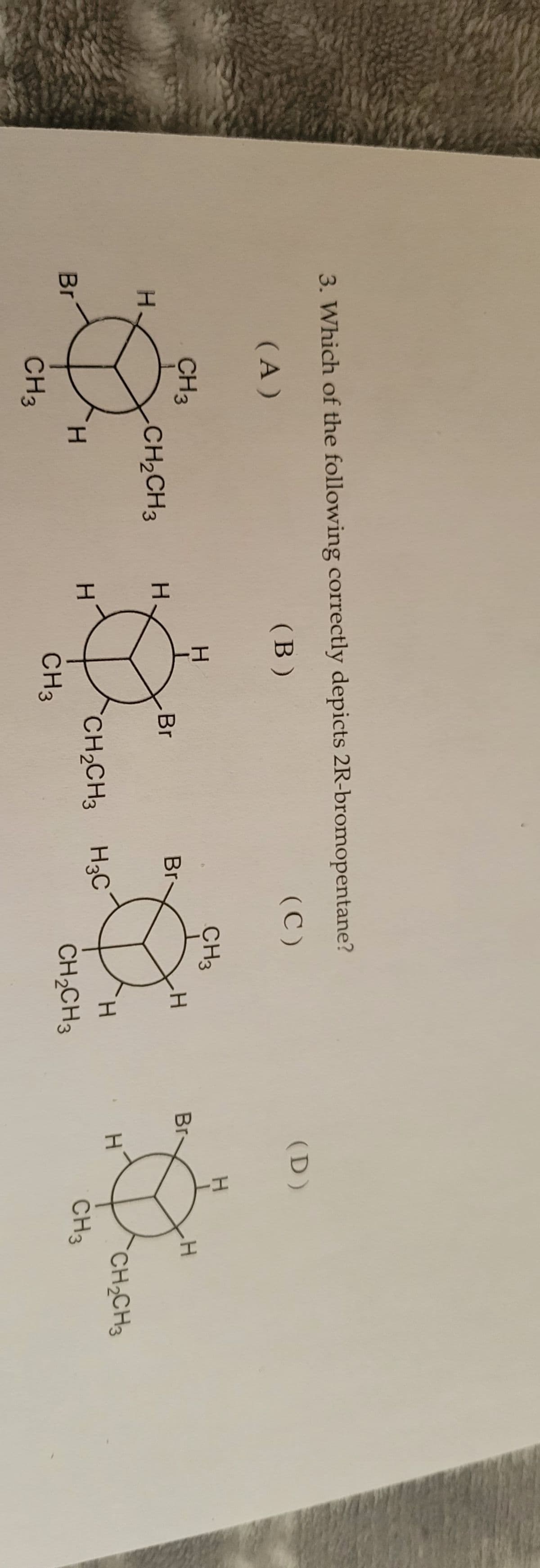 3. Which of the following correctly depicts 2R-bromopentane?
(A)
(B)
H
Br
CH 3
CH3
CH₂CH3
H
H
H
CH3
Br
Br-
CH₂CH3 H3C
(C)
CH3
H
H
CH₂CH3
(D)
Br-
H
H
H
CH3
CH₂CH3