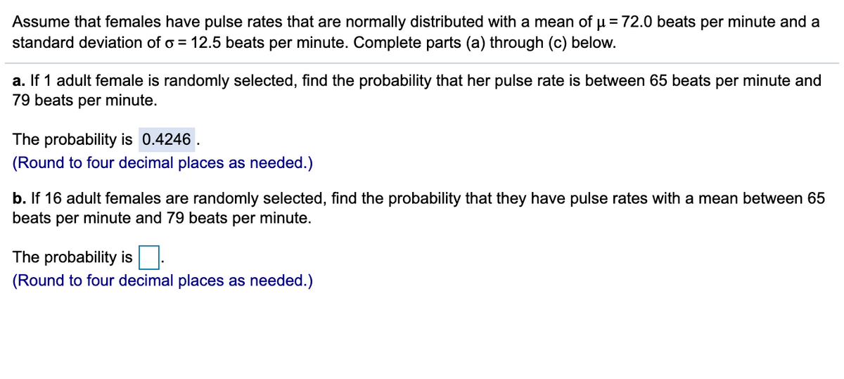 Assume that females have pulse rates that are normally distributed with a mean of µ = 72.0 beats per minute and a
standard deviation of o = 12.5 beats per minute. Complete parts (a) through (c) below.
a. If 1 adult female is randomly selected, find the probability that her pulse rate is between 65 beats per minute and
79 beats per minute.
The probability is 0.4246.
(Round to four decimal places as needed.)
b. If 16 adult females are randomly selected, find the probability that they have pulse rates with a mean between 65
beats per minute and 79 beats per minute.
The probability is
(Round to four decimal places as needed.)
