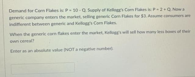 Demand for Corn Flakes is: P = 10 - Q. Supply of Kellogg's Corn Flakes is: P = 2 + Q. Now a
%3D
generic company enters the market, selling generic Corn Flakes for $3. Assume consumers are
indifferent between generic and Kellogg's Corn Flakes.
When the generic corn flakes enter the market, Kellogg's will sell how many less boxes of their
own cereal?
Enter as an absolute value (NOT a negative number).
