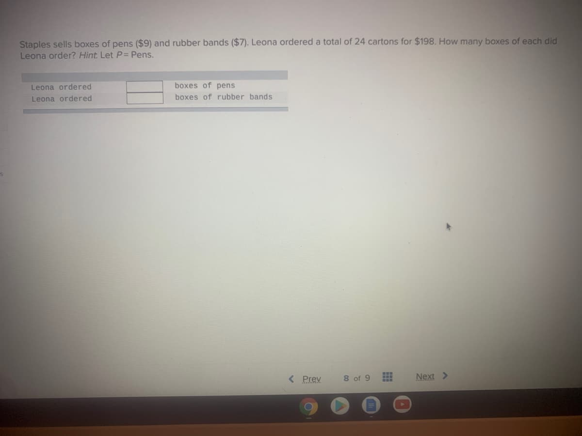 Staples sells boxes of pens ($9) and rubber bands ($7). Leona ordered a total of 24 cartons for $198. How many boxes of each did
Leona order? Hint. Let P= Pens.
Leona ordered
boxes of pens
Leona ordered
boxes of rubber bands
< Prev
8 of 9
Next >
