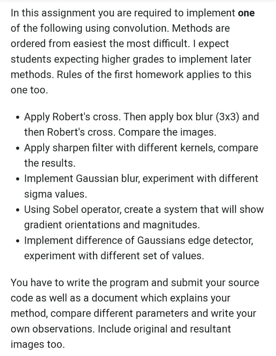 In this assignment you are required to implement one
of the following using convolution. Methods are
ordered from easiest the most difficult. I expect
students expecting higher grades to implement later
methods. Rules of the first homework applies to this
one too.
Apply Robert's cross. Then apply box blur (3x3) and
then Robert's cross. Compare the images.
●
Apply sharpen filter with different kernels, compare
the results.
●
• Implement Gaussian blur, experiment with different
sigma values.
• Using Sobel operator, create a system that will show
●
gradient orientations and magnitudes.
●
Implement difference of Gaussians edge detector,
experiment with different set of values.
You have to write the program and submit your source
code as well as a document which explains your
method, compare different parameters and write your
own observations. Include original and resultant
images too.