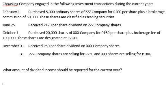 Chowking Company engaged in the following investment transactions during the current year:
February 1
commission of 50,000. These shares are classified as trading securities.
Purchased 5,000 ordinary shares of ZZZ Company for P200 per share plus a brokerage
June 25
Received P120 per share dividend on ZZZ Company shares.
October 1
Purchased 20,000 shares of XXX Company for P150 per share plus brokerage fee of
100,000. These shares are designated at FVOCI.
December 31 Received P50 per share dividend on XXX Company shares.
31 Zzz Company shares are selling for P250 and XXX shares are selling for P180.
What amount of dividend income should be reported for the current year?
