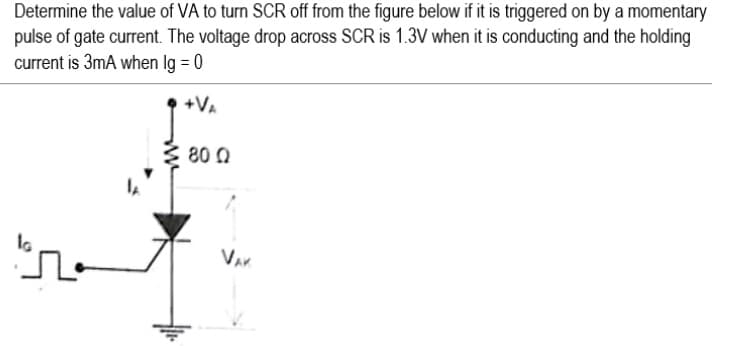 Determine the value of VA to turn SCR off from the figure below if it is triggered on by a momentary
pulse of gate current. The voltage drop across SCR is 1.3V when it is conducting and the holding
current is 3mA when lg = 0
+VA
80 Q
Var
