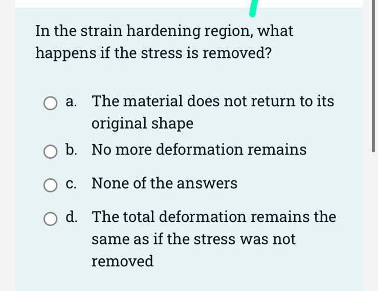 In the strain hardening region, what
happens if the stress is removed?
a. The material does not return to its
original shape
b. No more deformation remains
c. None of the answers
d. The total deformation remains the
same as if the stress was not
removed
