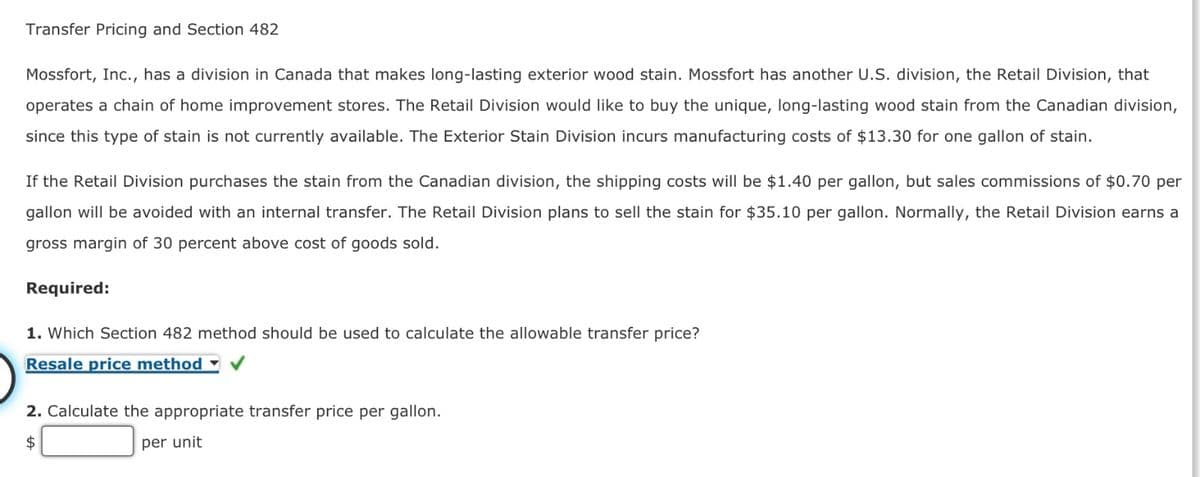 Transfer Pricing and Section 482
Mossfort, Inc., has a division in Canada that makes long-lasting exterior wood stain. Mossfort has another U.S. division, the Retail Division, that
operates a chain of home improvement stores. The Retail Division would like to buy the unique, long-lasting wood stain from the Canadian division,
since this type of stain is not currently available. The Exterior Stain Division incurs manufacturing costs of $13.30 for one gallon of stain.
If the Retail Division purchases the stain from the Canadian division, the shipping costs will be $1.40 per gallon, but sales commissions of $0.70 per
gallon will be avoided with an internal transfer. The Retail Division plans to sell the stain for $35.10 per gallon. Normally, the Retail Division earns a
gross margin of 30 percent above cost of goods sold.
Required:
1. Which Section 482 method should be used to calculate the allowable transfer price?
Resale price method
2. Calculate the appropriate transfer price per gallon.
$
per unit