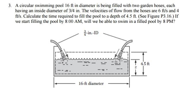 3. A circular swimming pool 16 ft in diameter is being filled with two garden hoses, each
having an inside diameter of 3/4 in. The velocities of flow from the hoses are 6 ft/s and 4
ft/s. Calculate the time required to fill the pool to a depth of 4.5 ft. (See Figure P3.16.) If
we start filling the pool by 8:00 AM, will we be able to swim in a filled pool by 8 PM?
-in.-ID
16-ft diameter
4.5 ft
