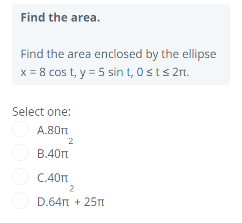 Find the area.
Find the area enclosed by the ellipse
x = 8 cos t, y = 5 sin t, 0<t< 2Tt.
Select one:
А.80
2
В.40т
C.40T
2
D.64TT + 25Tt
