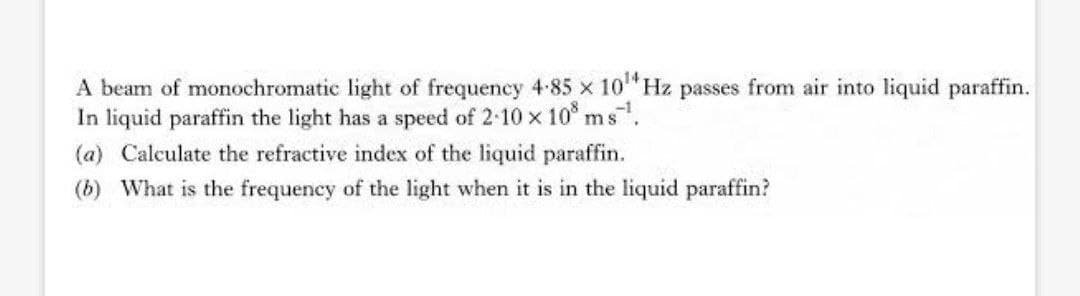 A beam of monochromatic light of frequency 4-85 x 10 Hz passes from air into liquid paraffin.
In liquid paraffin the light has a speed of 2-10 x 10° ms.
(a) Calculate the refractive index of the liquid paraffin.
(b) What is the frequency of the light when it is in the liquid paraffin?
