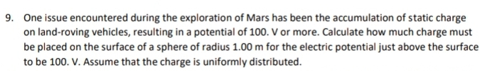 9. One issue encountered during the exploration of Mars has been the accumulation of static charge
on land-roving vehicles, resulting in a potential of 100. V or more. Calculate how much charge must
be placed on the surface of a sphere of radius 1.00 m for the electric potential just above the surface
to be 100. V. Assume that the charge is uniformly distributed.
