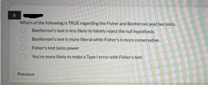 8
Which of the following is TRUE regarding the Fisher and Bonferroni post hoc tests:
Bonferroni's test is less likely to falsely reject the null hypothesis.
Bonferroni's test is more liberal while Fisher's is more conservative.
Fisher's test lacks power
You're more likely to make a Type I error with Fisher's test.
Previous