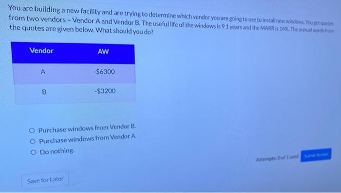 You are building a new facility and are trying to determine which vendor you are going to use to install new windows. You get quotes
from two vendors-Vendor A and Vendor B. The useful life of the windows is 9.1 years and the MARR is 14%. The annual worth from
the quotes are given below. What should you do?
Vendor
A
B
AW
Save for Later
-$6300
-$3200
O Purchase windows from Vendor B.
O Purchase windows from Vendor A
O Do nothing.
Attempts: 0 of 1 used Sand