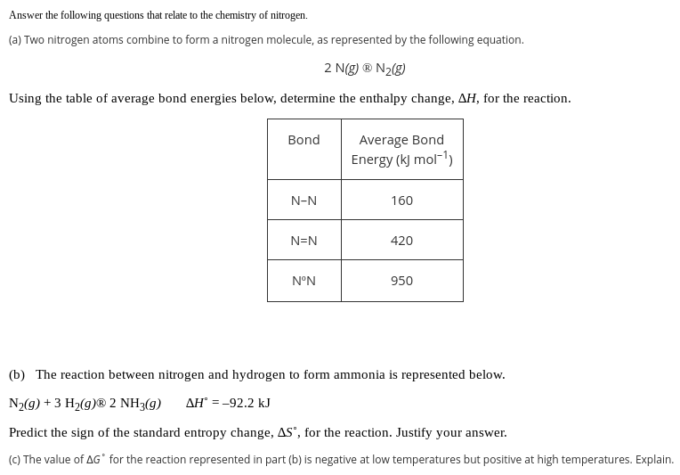 Answer the following questions that relate to the chemistry of nitrogen.
(a) Two nitrogen atoms combine to form a nitrogen molecule, as represented by the following equation.
2 N(g) ® N2(g)
Using the table of average bond energies below, determine the enthalpy change, AH, for the reaction.
Average Bond
Energy (k) mol-1)
Bond
N-N
160
N=N
420
N°N
950
(b) The reaction between nitrogen and hydrogen to form ammonia is represented below.
N2(g) + 3 H2(g)® 2 NH3(g)
AH° = -92.2 kJ
Predict the sign of the standard entropy change, AS', for the reaction. Justify your answer.
(C) The value of AG° for the reaction represented in part (b) is negative at low temperatures but positive at high temperatures. Explain.
