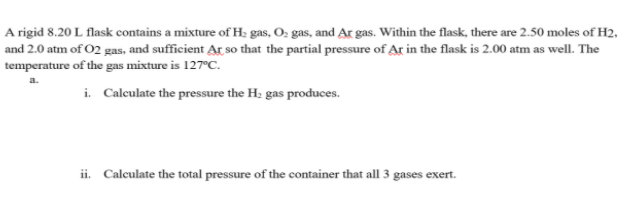 A rigid 8.20 L flask contains a mixture of H: gas, O; gas, and Ar gas. Within the flask, there are 2.50 moles of H2,
and 2.0 atm of O2 gas, and sufficient Ar so that the partial pressure of Ar in the flask is 2.00 atm as well. The
temperature of the gas mixture is 127°C.
i. Calculate the pressure the H: gas produces.
ii. Calculate the total pressure of the container that all 3 gases exert.
