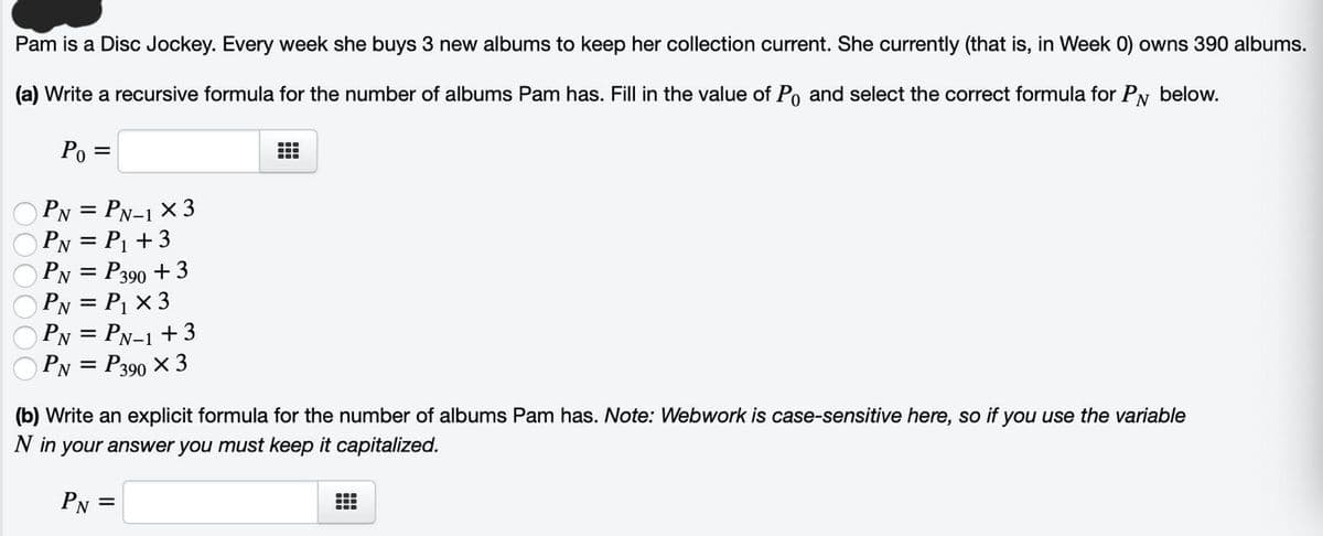 Pam is a Disc Jockey. Every week she buys 3 new albums to keep her collection current. She currently (that is, in Week 0) owns 390 albums.
(a) Write a recursive formula for the number of albums Pam has. Fill in the value of Po and select the correct formula for PN below.
Po =
PN = PN-1 X 3
PN = P₁ +3
PN = P390 +3
PN = P₁ x 3
PN = PN-1 +3
PN = P390 X 3
B
(b) Write an explicit formula for the number of albums Pam has. Note: Webwork is case-sensitive here, so if you use the variable
N in your answer you must keep it capitalized.
PN=
---
---