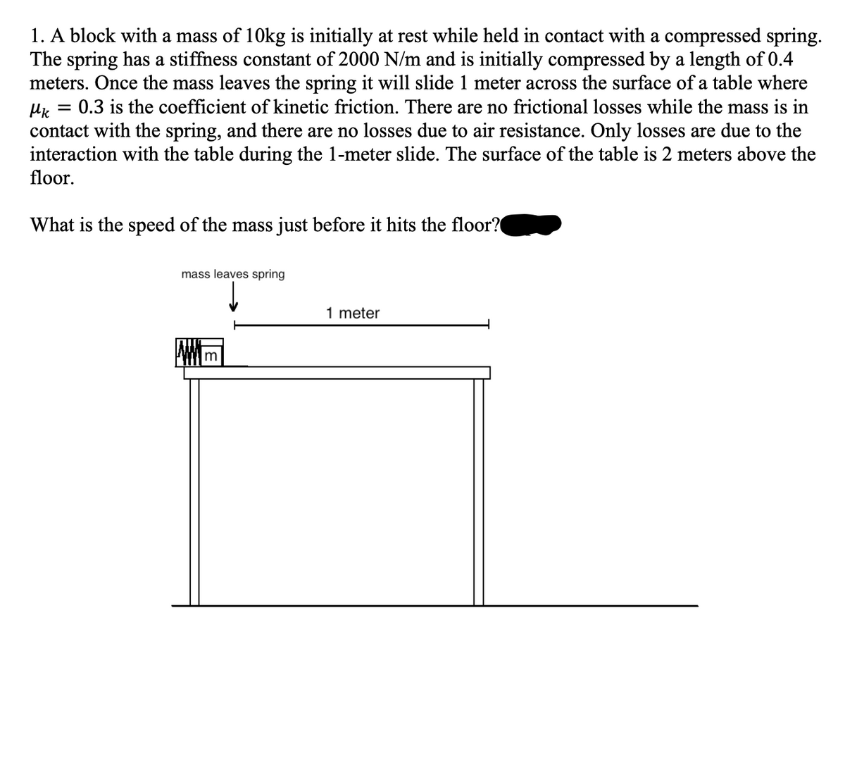 1. A block with a mass of 10kg is initially at rest while held in contact with a compressed spring.
The spring has a stiffness constant of 2000 N/m and is initially compressed by a length of 0.4
meters. Once the mass leaves the spring it will slide 1 meter across the surface of a table where
0.3 is the coefficient of kinetic friction. There are no frictional losses while the mass is in
contact with the spring, and there are no losses due to air resistance. Only losses are due to the
interaction with the table during the 1-meter slide. The surface of the table is 2 meters above the
floor.
What is the speed of the mass just before it hits the floor?
mass leaves spring
1 meter
Im
