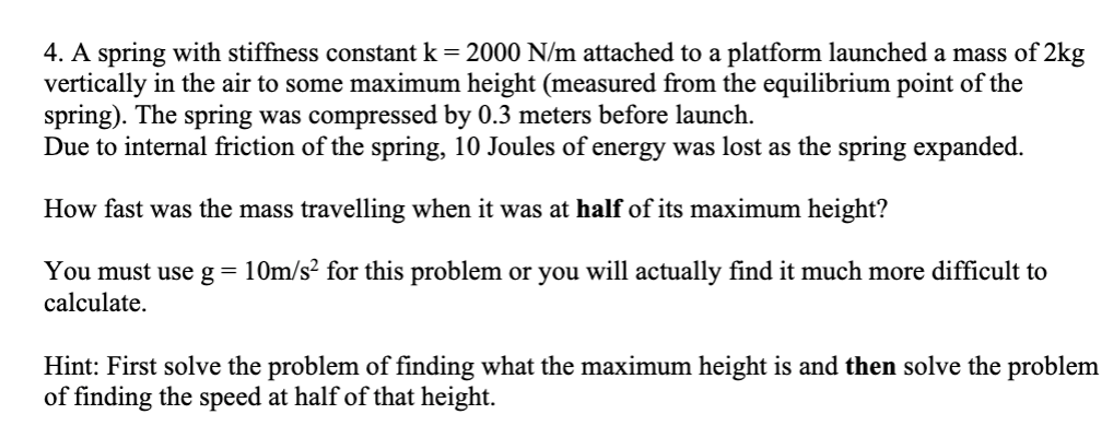 4. A spring with stiffness constant k = 2000 N/m attached to a platform launched a mass of 2kg
vertically in the air to some maximum height (measured from the equilibrium point of the
spring). The spring was compressed by 0.3 meters before launch.
Due to internal friction of the spring, 10 Joules of energy was lost as the spring expanded.
How fast was the mass travelling when it was at half of its maximum height?
You must use g= 10m/s? for this problem or you will actually find it much more difficult to
calculate.
Hint: First solve the problem of finding what the maximum height is and then solve the problem
of finding the speed at half of that height.
