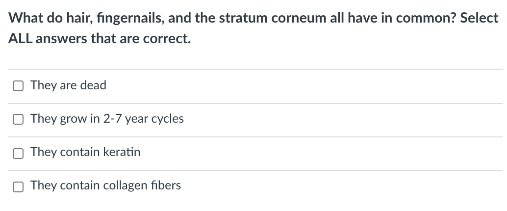 What do hair, fingernails, and the stratum corneum all have in common? Select
ALL answers that are correct.
They are dead
They grow in 2-7 year cycles
They contain keratin
They contain collagen fibers
