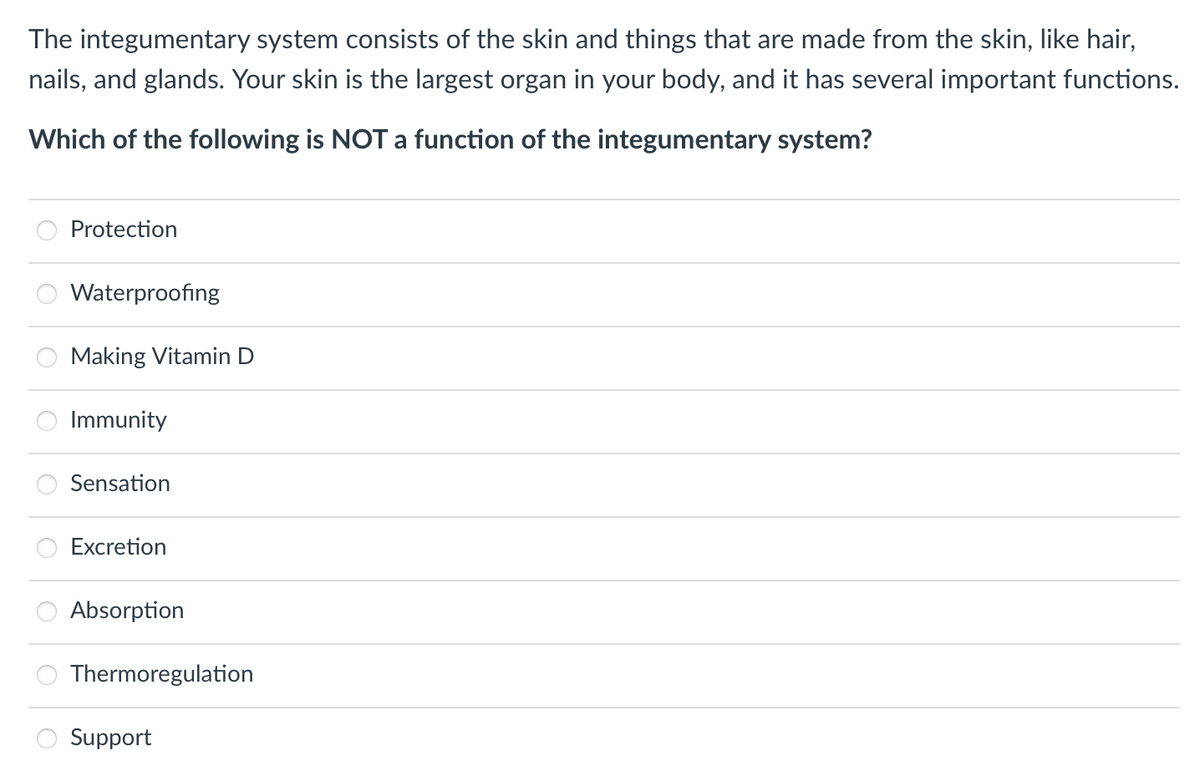 The integumentary system consists of the skin and things that are made from the skin, like hair,
nails, and glands. Your skin is the largest organ in your body, and it has several important functions.
Which of the following is NOT a function of the integumentary system?
Protection
Waterproofing
Making Vitamin D
Immunity
Sensation
Excretion
Absorption
Thermoregulation
Support
