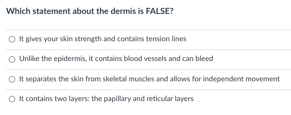 Which statement about the dermis is FALSE?
O It gives your skin strength and contains tension lines
Unlike the epidermis, it contains blood vessels and can bleed
It separates the skin from skeletal muscles and allows for independent movement
O It contains two layers: the papillary and reticular layers
